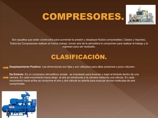 Son aquellos que están construidos para aumentar la presión y desplazar fluidos compresibles ( Gases y Vapores).
Todos los Compresores realizan el mismo trabajo, toman aire de la atmosfera lo comprimen para realizar el trabajo y lo
regresan para ser reutizado.
CLASIFICACIÓN.
Desplazamiento Positivo: Las dimensiones son fijas y son utilizados para altas presiones o poco volumen.
De Embolo: Es un compresor atmosférico simple. es impulsado para levantar y bajar el émbolo dentro de una
cámara. En cada movimiento hacia abajo el aire es introducido a la cámara mediante una válvula. En cada
movimiento hacia arriba se comprime el aire y otra válvula es abierta para evacuar dichas moléculas de aire
comprimidas.
 