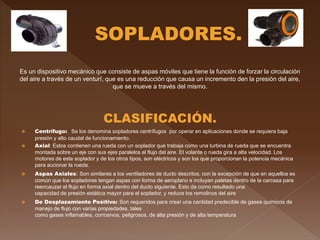 Es un dispositivo mecánico que consiste de aspas móviles que tiene la función de forzar la circulación
del aire a través de un venturí, que es una reducción que causa un incremento den la presión del aire,
que se mueve a través del mismo.
CLASIFICACIÓN.
 Centrífugo: Se los denomina sopladores centrífugos por operar en aplicaciones donde se requiera baja
presión y alto caudal de funcionamiento.
 Axial: Estos contienen una rueda con un soplador que trabaja como una turbina de rueda que se encuentra
montada sobre un eje con sus ejes paralelos al flujo del aire. El volante o rueda gira a alta velocidad. Los
motores de este soplador y de los otros tipos, son eléctricos y son los que proporcionan la potencia mecánica
para accionar la rueda.
 Aspas Axiales: Son similares a los ventiladores de ducto descritos, con la excepción de que en aquellos es
común que los sopladores tengan aspas con forma de aeroplano e incluyan paletas dentro de la carcasa para
reencauzar el flujo en forma axial dentro del ducto siguiente. Esto da como resultado una
capacidad de presión estática mayor para el soplador, y reduce los remolinos del aire
 De Desplazamiento Positivo: Son requeridos para crear una cantidad predecible de gases químicos de
manejo de flujo con varias propiedades, tales
como gases inflamables, corrosivos, peligrosos, de alta presión y de alta temperatura
 