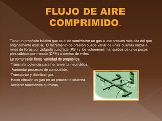 Tiene un propósito básico que es el de suministrar un gas a una presión más alta del que
originalmente existía. El incremento de presión puede variar de unas cuantas onzas a
miles de libras por pulgada cuadrada (PSI) y los volúmenes manejados de unos pocos
pies cúbicos por minuto (CFM) a cientos de miles.
La compresión tiene variedad de propósitos:
Transmitir potencia para herramienta neumática.
Aumentar procesos de combustión.
Transportar y distribuir gas.
Hacer circular un gas en un proceso o sistema.
Acelerar reacciones químicas.
 