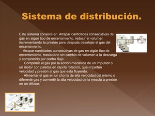 Este sistema consiste en: Atrapar cantidades consecutivas de
gas en algún tipo de encerramiento, reducir el volumen
incrementando la presión para después desalojar el gas del
encerramiento.
Atrapar cantidades consecutivas de gas en algún tipo de
encerramiento, trasladarlo sin cambio de volumen a la descarga
y comprimirlo por contra flujo.
Comprimir el gas por la acción mecánica de un impulsor o
un motor con paletas en rápida rotación, que imparten
velocidad y presión al gas que esta fluyendo.
Alimentar el gas en un chorro de alta velocidad del mismo o
diferente gas y convertir la alta velocidad de la mezcla a presión
en un difusor.
 