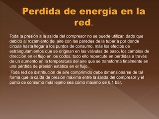 Toda la presión a la salida del compresor no se puede utilizar, dado que
debido al rozamiento del aire con las paredes de la tubería por donde
circula hasta llegar a los puntos de consumo, más los efectos de
estrangulamientos que se originan en las válvulas de paso, los cambios de
dirección en el flujo en los codos, todo ello repercute en pérdidas a través
de un aumento en la temperatura del aire que se transforma finalmente en
una pérdida de presión estática en el flujo.
Toda red de distribución de aire comprimido debe dimensionarse de tal
forma que la caída de presión máxima entre la salida del compresor y el
punto de consumo más lejano sea como máximo de 0,1 bar.
 