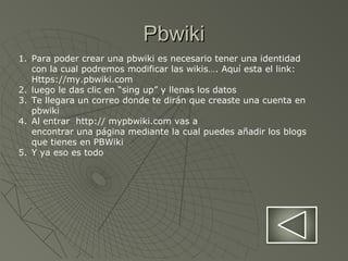 PbwikiPbwiki
1. Para poder crear una pbwiki es necesario tener una identidad
con la cual podremos modificar las wikis…. Aquí esta el link:
Https://my.pbwiki.com
2. luego le das clic en “sing up” y llenas los datos
3. Te llegara un correo donde te dirán que creaste una cuenta en
pbwiki
4. Al entrar http:// mypbwiki.com vas a
encontrar una página mediante la cual puedes añadir los blogs
que tienes en PBWiki
5. Y ya eso es todo
 