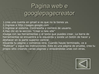 Pagina web ePagina web e
googlepagecreatorgooglepagecreator
1.crea una cuenta en gmail si es que no la tienes ya.
2.Ingresa a http://pages.google.com
3.Ingresa al sistema. Contraseña y nombre de usuario.
4.Haz clic en la sección "Crear a new site"
•Juega con las herramientas y el texto que puedes crear. La barra de
herramientas se encuentra a la izquierda y existe un botón de hacer y
deshacer en la parte superior central.
•Guarda tu página y comienza otra. Cuando hayas terminado, ve a
"Publicar" y sigue las instrucciones. Esta es una página de prueba, crea tu
propio sitio creando varias páginas y enlazándolas unas con otras.
 
