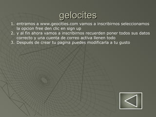 gelocitesgelocites
1. entramos a www.geocities.com vamos a inscribirnos seleccionamos
la opcion free den clic en sign up
2. y al fin ahora vamos a inscribirnos recuerden poner todos sus datos
correcto y una cuenta de correo activa llenen todo
3. Después de crear tu pagina puedes modificarla a tu gusto
 