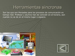 Herramientas síncronasHerramientas síncronas
Son las que son Pensadas para los procesos de comunicación en
tiempo real. Profesor y alumno han de coincidir en el horario, aún
cuando no se de en el mismo lugar o espacio.
 