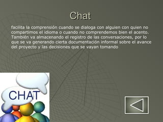 ChatChat
facilita la comprensión cuando se dialoga con alguien con quien no
compartimos el idioma o cuando no comprendemos bien el acento.
También va almacenando el registro de las conversaciones, por lo
que se va generando cierta documentación informal sobre el avance
del proyecto y las decisiones que se vayan tomando
 