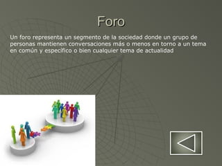 ForoForo
Un foro representa un segmento de la sociedad donde un grupo de
personas mantienen conversaciones más o menos en torno a un tema
en común y específico o bien cualquier tema de actualidad
 