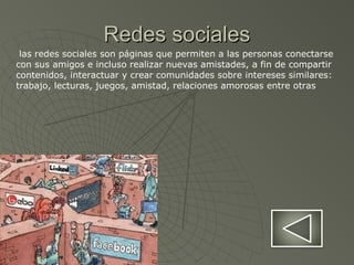 Redes socialesRedes sociales
las redes sociales son páginas que permiten a las personas conectarse
con sus amigos e incluso realizar nuevas amistades, a fin de compartir
contenidos, interactuar y crear comunidades sobre intereses similares:
trabajo, lecturas, juegos, amistad, relaciones amorosas entre otras
 