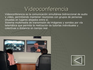 VideoconferenciaVideoconferencia
Videoconferencia es la comunicación simultánea bidireccional de audio
y vídeo, permitiendo mantener reuniones con grupos de personas
situadas en lugares alejados entre sí.
Sistema multimedia de transmisión de imágenes y sonidos por vía
telemática que permite la realización de tutorías individuales y
colectivas a distancia en tiempo real.
 