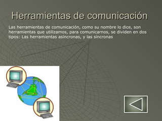 Herramientas de comunicaciónHerramientas de comunicación
Las herramientas de comunicación, como su nombre lo dice, son
herramientas que utilizamos, para comunicarnos, se dividen en dos
tipos: Las herramientas asíncronas, y las síncronas
 
