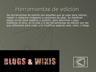 Herramientas de ediciónHerramientas de edición
las herramientas de edición son aquellas que se usan para retocar,
repetir o restaurar imágenes o secciones de ellas. Se clasifican
según sirvan para duplicar o revertir, para difuminar o para
modificar el tono, en la web 2.0 las herramientas de edición son las
que utilizamos para crear, yo modificar paginas web, wikis, o blogs
 