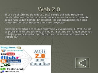 Web 2.0Web 2.0
1.1. El uso de el término de Web 2.0 está siendo utilizado frecuenteEl uso de el término de Web 2.0 está siendo utilizado frecuente
mente, dándole mucho uso a una tendencia que ha estado presentemente, dándole mucho uso a una tendencia que ha estado presente
desde hace algún tiempo. En Internet las especulaciones han sidodesde hace algún tiempo. En Internet las especulaciones han sido
causantes de hacer fracasar a muchos proyectos.causantes de hacer fracasar a muchos proyectos.
2.2. nuestros proyectos tienen que renovarse y evolucionar. El Web 2.0 nonuestros proyectos tienen que renovarse y evolucionar. El Web 2.0 no
es precisamente una tecnología, sino es la actitud con la que debemoses precisamente una tecnología, sino es la actitud con la que debemos
trabajar para desarrollar en Internet. es una buena herramienta detrabajar para desarrollar en Internet. es una buena herramienta de
trabajo xDtrabajo xD
 