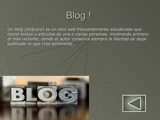 Blog !Blog !
1.1. Un blog (bitácora) es un sitio web frecuentemente actualizado queUn blog (bitácora) es un sitio web frecuentemente actualizado que
reúne textos o artículos de una o varias personas, mostrando primeroreúne textos o artículos de una o varias personas, mostrando primero
el más reciente, donde el autor conserva siempre la libertad de dejarel más reciente, donde el autor conserva siempre la libertad de dejar
publicado lo que crea pertinente.publicado lo que crea pertinente.
 