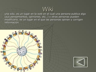 WikiWiki
1.1. una wiki, es un lugar en la web en el cual una persona publica algouna wiki, es un lugar en la web en el cual una persona publica algo
(sus pensamientos, opiniones, etc..) y otras personas pueden(sus pensamientos, opiniones, etc..) y otras personas pueden
modificarlo, es un lugar en el que las personas opinan y corrigenmodificarlo, es un lugar en el que las personas opinan y corrigen
informacióninformación
 