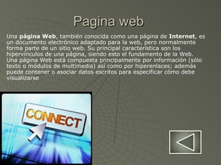 Pagina webPagina web
Una página Web, también conocida como una página de Internet, es
un documento electrónico adaptado para la web, pero normalmente
forma parte de un sitio web. Su principal característica son los
hipervínculos de una página, siendo esto el fundamento de la Web.
Una página Web está compuesta principalmente por información (sólo
texto o módulos de multimedia) así como por hiperenlaces; además
puede contener o asociar datos escritos para especificar cómo debe
visualizarse
 
