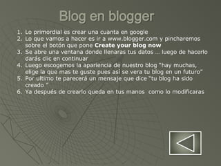 1. Lo primordial es crear una cuanta en google
2. Lo que vamos a hacer es ir a www.blogger.com y pincharemos
sobre el botón que pone Create your blog now
3. Se abre una ventana donde llenaras tus datos … luego de hacerlo
darás clic en continuar
4. Luego escogemos la apariencia de nuestro blog “hay muchas,
elige la que mas te guste pues así se vera tu blog en un futuro”
5. Por ultimo te parecerá un mensaje que dice “tu blog ha sido
creado ”
6. Ya después de crearlo queda en tus manos como lo modificaras
 