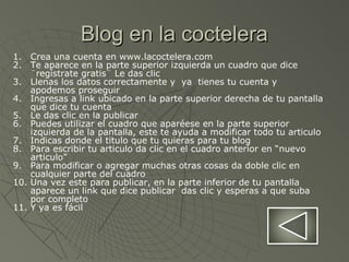 Blog en la cocteleraBlog en la coctelera
1. Crea una cuenta en www.lacoctelera.com
2. Te aparece en la parte superior izquierda un cuadro que dice
¨regístrate gratis¨ Le das clic
3. Llenas los datos correctamente y ya tienes tu cuenta y
apodemos proseguir
4. Ingresas a link ubicado en la parte superior derecha de tu pantalla
que dice tu cuenta
5. Le das clic en la publicar
6. Puedes utilizar el cuadro que aparéese en la parte superior
izquierda de la pantalla, este te ayuda a modificar todo tu articulo
7. Indicas donde el titulo que tu quieras para tu blog
8. Para escribir tu articulo da clic en el cuadro anterior en “nuevo
articulo”
9. Para modificar o agregar muchas otras cosas da doble clic en
cualquier parte del cuadro
10. Una vez este para publicar, en la parte inferior de tu pantalla
aparece un link que dice publicar das clic y esperas a que suba
por completo
11. Y ya es fácil
 