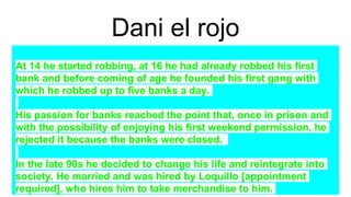 Dani el rojo
At 14 he started robbing, at 16 he had already robbed his first
bank and before coming of age he founded his first gang with
which he robbed up to five banks a day.
His passion for banks reached the point that, once in prison and
with the possibility of enjoying his first weekend permission, he
rejected it because the banks were closed.
In the late 90s he decided to change his life and reintegrate into
society. He married and was hired by Loquillo [appointment
required], who hires him to take merchandise to him.
 