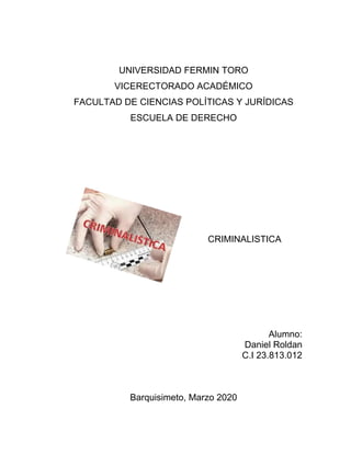 UNIVERSIDAD FERMIN TORO
VICERECTORADO ACADÉMICO
FACULTAD DE CIENCIAS POLÍTICAS Y JURÍDICAS
ESCUELA DE DERECHO
CRIMINALISTICA
Alumno:
Daniel Roldan
C.I 23.813.012
Barquisimeto, Marzo 2020
 