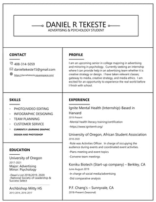 DANIEL R TEKESTE
ADVERTISING & PSYCHOLOGY STUDENT
CONTACT
408-314-5059
danieltekeste15@gmail.com
https://danieltekeste.squarespace.com/
PROFILE
I am an upcoming senior in college majoring in advertising
and minoring in psychology. Currently seeking an internship
where I can provide help in an advertising team whether it is
creative strategy or design. I have taken relevant classes;
gateway to media, creative strategy, and media ethics. I am
excited for an opportunity to experience the real world before
I finish with school.
SKILLS
◦ PHOTO/VIDEO EDITING
◦ INFOGRAPHIC DESIGNING
◦ TEAM PLANNING
◦ CUSTOMER SERVICE
◦ CURRENTLY LEARNING GRAPHIC
DESIGN AND PHOTOSHOP
EXPERIENCE
Ignite Mental Health (Internship)-Based in
Harvard
2019-Present
-Mental health literacy training/certification
-https://www.ignitemh.org/
University of Oregon, African Student Association
2018-2020
-Role was Activities Officer. In charge of occupying the
audience during events and coordinated event activities.
-Plans meeting and event topics
-Convene team meetings
Koniku Biotech (Start-up company) – Berkley, CA
June-August 2019
-In charge of social media/advertising
-Did comparative analysis
P.F. Chang’s – Sunnyvale, CA
2018-Present (Seasonal)
EDUCATION
University of Oregon
2017-2021
Major: Advertising
Minor: Psychology
-Dean’s List 2018,2019, 2020
-National Society of Leadership &
Success Select
Archbishop Mitty HS
2013-2014, 2016-2017
 