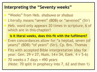 Interpreting the “Seventy weeks” “Weeks” from Heb.  shabuwa  or  shabua Literally means “seven” (BDB) or “sevened” (Str) Heb. word only appears 20 times in scripture, 6 of which are in this chapter! Even concordances allow for “a heptad, seven (of years)” (BDB) “of years” (Str). Cp. Bro. Thomas Fits with accepted Bible interpretation (day for year: Gen. 29 v 27, Num. 14 v 34, Ezek. 4 v 5-6) 70 weeks x 7 days = 490 years  (Note: 70 split in prophecy into 7, 62 and then 1) Is it literal weeks, does this fit with the fulfilment? 
