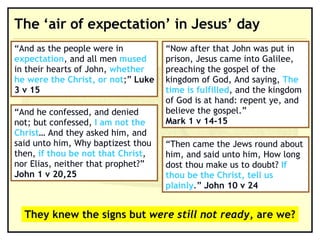 The ‘air of expectation’ in Jesus’ day “ Now after that John was put in prison, Jesus came into Galilee, preaching the gospel of the kingdom of God, And saying,  The time is fulfilled , and the kingdom of God is at hand: repent ye, and believe the gospel.” Mark 1 v 14-15 “ And as the people were in  expectation , and all men  mused  in their hearts of John,  whether he were the Christ, or not ;”  Luke 3 v 15 “ Then came the Jews round about him, and said unto him, How long dost thou make us to doubt?  If thou be the Christ, tell us plainly .”  John 10 v 24 “ And he confessed, and denied not; but confessed,  I am not the Christ … And they asked him, and said unto him, Why baptizest thou then,  if thou be not that Christ , nor Elias, neither that prophet?” John 1 v 20,25 They knew the signs but  were still not ready , are we? 