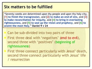 Six matters to be fulfilled Can be sub-divided into two pairs of three First three deal with ‘negatives’ ( end to evil ), second three with ‘positives’ ( beginning of righteousness ) First three connect particularly with Jesus’ death, second three connect particularly with Jesus’ life / resurrection “ Seventy weeks are determined upon thy people and upon thy holy city, [ 1 ]  to finish the transgression , and [ 2 ]  to make an end of sins , and [ 3 ]  to make reconciliation for iniquity , and [ 4 ]  to bring in everlasting righteousness , and [ 5 ]  to seal up the vision and prophecy , and [ 6 ]  to anoint the most Holy .”  Daniel 9 v 24 
