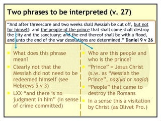 Two phrases to be interpreted (v. 27) What does this phrase mean? Clearly not that the Messiah did not need to be redeemed himself (see Hebrews 5 v 3) LXX “and there is no judgment in him” (in sense of crime committed) “ And after threescore and two weeks shall Messiah be cut off,  but not for himself : and  the people of the prince  that shall come shall destroy the city and the sanctuary; and the end thereof shall be with a flood, and unto the end of the war desolations are determined.”  Daniel 9 v 26 Who are this people and who is the prince? “ Prince” = Jesus Christ (s.w. as “Messiah the Prince”,  nagiyd  or  nagid ) “ People” that came to destroy the Romans In a sense this a visitation by Christ (as Olivet Pro.) 