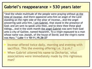 Gabriel’s reappearance > 530 years later Incense offered twice daily, morning and evening with sacrifice. This the evening offering i.e. 3 p.m.? When Gabriel uttered his name to Zecharias, what associations were immediately made by this righteous man? “ And the whole multitude of the people were praying without  at the time of incense . And there appeared unto him an angel of the Lord standing on the right side of the altar of incense… And the angel answering said unto him,  I am Gabriel , that stand in the presence of God; and am sent to speak unto thee, and to shew thee these glad tidings… And in the sixth month  the angel Gabriel  was sent from God unto a city of Galilee, named Nazareth, To a virgin espoused to a man whose name was Joseph, of the house of David; and the virgin's name was Mary.”  Luke 1 v 10-11,19,26-27 