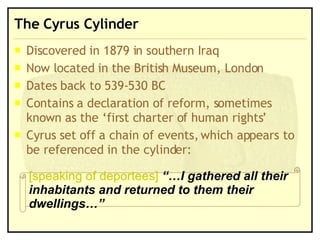 The Cyrus Cylinder Discovered in 1879 in southern Iraq Now located in the British Museum, London Dates back to 539-530 BC Contains a declaration of reform, sometimes known as the ‘first charter of human rights’ Cyrus set off a chain of events, which appears to be referenced in the cylinder: [speaking of deportees]   “…I gathered all their inhabitants and returned to them their dwellings…” 