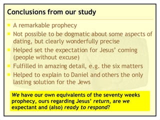 Conclusions from our study A remarkable prophecy Not possible to be dogmatic about some aspects of dating, but clearly wonderfully precise Helped set the expectation for Jesus’ coming (people without excuse) Fulfilled in amazing detail, e.g. the six matters Helped to explain to Daniel and others the only lasting solution for the Jews We  have our own equivalents of the seventy weeks prophecy, ours regarding Jesus’  return , are  we  expectant and (also)  ready to respond ? 