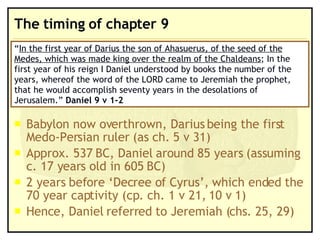 The timing of chapter 9 Babylon now overthrown, Darius being the first Medo-Persian ruler (as ch. 5 v 31) Approx. 537 BC, Daniel around 85 years (assuming  c. 17 years old in 605 BC) 2 years before ‘Decree of Cyrus’, which ended the 70 year captivity (cp. ch. 1 v 21, 10 v 1) Hence, Daniel referred to Jeremiah (chs. 25, 29) “ In the first year of Darius the son of Ahasuerus, of the seed of the Medes, which was made king over the realm of the Chaldeans ; In the first year of his reign I Daniel understood by books the number of the years, whereof the word of the LORD came to Jeremiah the prophet, that he would accomplish seventy years in the desolations of Jerusalem.”  Daniel 9 v 1-2 