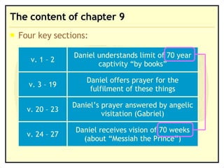 The content of chapter 9 Four key sections: Daniel receives vision of 70 weeks (about “Messiah the Prince”) v. 24 – 27 Daniel’s prayer answered by angelic visitation (Gabriel) v. 20 – 23 Daniel offers prayer for the fulfilment of these things v. 3 – 19 Daniel understands limit of 70 year captivity “by books” v. 1 – 2 