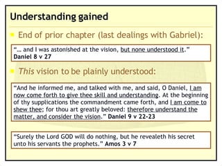 Understanding gained End of prior chapter (last dealings with Gabriel): This  vision to be plainly understood: “…  and I was astonished at the vision,  but none understood it .”  Daniel 8 v 27 “ And he informed me, and talked with me, and said, O Daniel,  I am now come forth to give thee skill and understanding . At the beginning of thy supplications the commandment came forth, and  I am come to shew thee ; for thou art greatly beloved:  therefore understand the matter, and consider the vision .”  Daniel 9 v 22-23 “ Surely the Lord GOD will do nothing, but he revealeth his secret unto his servants the prophets.”  Amos 3 v 7 