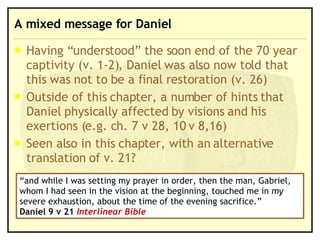 A mixed message for Daniel Having “understood” the soon end of the 70 year captivity (v. 1-2), Daniel was also now told that this was not to be a final restoration (v. 26) Outside of this chapter, a number of hints that Daniel physically affected by visions and his exertions (e.g. ch. 7 v 28, 10 v 8,16) Seen also in this chapter, with an alternative translation of v. 21? “ and while I was setting my prayer in order, then the man, Gabriel, whom I had seen in the vision at the beginning, touched me in  my  severe exhaustion, about the time of the evening sacrifice.”  Daniel 9 v 21  Interlinear Bible 