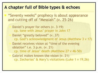A chapter full of Bible types & echoes  “Seventy weeks” prophecy is about appearance and cutting off of “Messiah” (v. 25-26) Daniel’s prayer for others (v. 3-19)  cp. tone with Jesus’ prayer in John 17 Daniel “greatly beloved” (v. 37) cp. God’s acknowledgment of Jesus (Matthew 3 v 17) Daniel receives vision at “time of the evening oblation” i.e. 3 p.m. (v. 21)  cp. time of Jesus’ death (Matthew 27 v 46-50) Gabriel makes known the vision (v. 21)  cp. Zecharias’ & Mary’s visitations (Luke 1 v 19,26) 