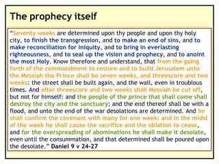 The prophecy itself “ Seventy weeks are determined upon thy people and upon thy holy city, to finish the transgression, and to make an end of sins, and to make reconciliation for iniquity, and to bring in everlasting righteousness, and to seal up the vision and prophecy, and to anoint the most Holy. Know therefore and understand, that from the going forth of the commandment to restore and to build Jerusalem unto the Messiah the Prince shall be seven weeks, and threescore and two weeks: the street shall be built again, and the wall, even in troublous times. And after threescore and two weeks shall Messiah be cut off, but not for himself: and the people of the prince that shall come shall destroy the city and the sanctuary; and the end thereof shall be with a flood, and unto the end of the war desolations are determined. And he shall confirm the covenant with many for one week: and in the midst of the week he shall cause the sacrifice and the oblation to cease, and for the overspreading of abominations he shall make it desolate, even until the consummation, and that determined shall be poured upon the desolate.”  Daniel 9 v 24-27 “ Seventy weeks  are determined upon thy people and upon thy holy city,  to finish the transgression , and  to make an end of sins , and  to make reconciliation for iniquity , and  to bring in everlasting righteousness , and  to seal up the vision and prophecy , and  to anoint the most Holy . Know therefore and understand, that  from the going forth of the commandment to restore and to build Jerusalem unto the Messiah the Prince shall be seven weeks, and threescore and two weeks : the street shall be built again, and the wall, even in troublous times. And  after threescore and two weeks shall Messiah be cut off , but not for himself: and  the people of the prince that shall come shall destroy the city and the sanctuary ; and the end thereof shall be with a flood, and unto the end of the war desolations are determined. And  he shall confirm the covenant with many for one week: and in the midst of the week he shall cause the sacrifice and the oblation to cease , and  for the overspreading of abominations he shall make it desolate , even until the consummation, and that determined shall be poured upon the desolate.”  Daniel 9 v 24-27 
