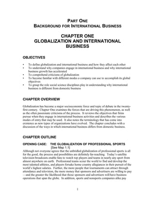 PART ONE 
BACKGROUND FOR INTERNATIONAL BUSINESS 
CHAPTER ONE 
GLOBALIZATION AND INTERNATIONAL 
BUSINESS 
OBJECTIVES 
• To define globalization and international business and how they affect each other 
• To understand why companies engage in international business and why international 
business growth has accelerated 
• To comprehend criticisms of globalization 
• To become familiar with different modes a company can use to accomplish its global 
objectives 
• To grasp the role social science disciplines play in understanding why international 
business is different from domestic business 
CHAPTER OVERVIEW 
Globalization has become a major socioeconomic force and topic of debate in the twenty-first 
century. Chapter One examines the forces that are driving this phenomenon, as well 
as the often passionate criticisms of the process. It reviews the objectives that firms 
pursue when they engage in international business activities and describes the various 
modes of entry that may be used. It also notes the terminology that has come into 
existence as new types of organizations have evolved. The chapter concludes with a 
discussion of the ways in which international business differs from domestic business. 
CHAPTER OUTLINE 
OPENING CASE: THE GLOBALIZATION OF PROFESSIONAL SPORTS 
[See Map 1.1] 
Although not everyone agrees that the unbridled globalization of professional sports is all 
for the good, the process and possibilities are definitely far-reaching. Today’s satellite 
television broadcasts enable fans to watch top players and teams in nearly any sport from 
almost anywhere on earth. Professional teams scour the world to find and develop the 
most talented athletes, and players forsake home country allegiances in their pursuit of the 
world’s highest salaries. Further, the more people that tournaments can attract through 
attendance and television, the more money that sponsors and advertisers are willing to pay 
—and the greater the likelihood that those sponsors and advertisers will have business 
operations that span the globe. In addition, sports and nonsports companies alike pay 
1 
 