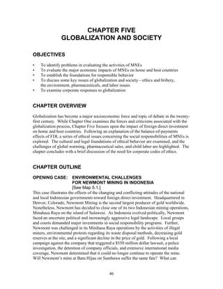 CHAPTER FIVE 
GLOBALIZATION AND SOCIETY 
OBJECTIVES 
• To identify problems in evaluating the activities of MNEs 
• To evaluate the major economic impacts of MNEs on home and host countries 
• To establish the foundations for responsible behavior 
• To discuss some key issues of globalization and society—ethics and bribery, 
the environment, pharmaceuticals, and labor issues 
• To examine corporate responses to globalization 
CHAPTER OVERVIEW 
Globalization has become a major socioeconomic force and topic of debate in the twenty-first 
century. While Chapter One examines the forces and criticisms associated with the 
globalization process, Chapter Five focuses upon the impact of foreign direct investment 
on home and host countries. Following an explanation of the balance-of-payments 
effects of FDI, a series of ethical issues concerning the social responsibilities of MNEs is 
explored. The cultural and legal foundations of ethical behavior are examined, and the 
challenges of global warming, pharmaceutical sales, and child labor are highlighted. The 
chapter concludes with a brief discussion of the need for corporate codes of ethics. 
CHAPTER OUTLINE 
OPENING CASE: ENVIRONMENTAL CHALLENGES 
FOR NEWMONT MINING IN INDONESIA 
[See Map 5.1.] 
This case illustrates the effects of the changing and conflicting attitudes of the national 
and local Indonesian governments toward foreign direct investment. Headquartered in 
Denver, Colorado, Newmont Mining is the second largest producer of gold worldwide. 
Nonetheless, Newmont has decided to close one of its two Indonesian mining operations, 
Minahasa Raya on the island of Sulawesi. As Indonesia evolved politically, Newmont 
faced an uncertain political and increasingly aggressive legal landscape. Local groups 
and courts demanded major investments in social responsibility programs. Further, 
Newmont was challenged in its Minihasa Raya operations by the activities of illegal 
miners, environmental protests regarding its waste disposal methods, decreasing gold 
reserves at the site, and a significant decline in the price of gold. Following a local 
campaign against the company that triggered a $550 million dollar lawsuit, a police 
investigation, the detention of company officials, and extensive international media 
coverage, Newmont determined that it could no longer continue to operate the mine. 
Will Newmont’s mine at Batu Hijau on Sumbawa suffer the same fate? What can 
46 
 