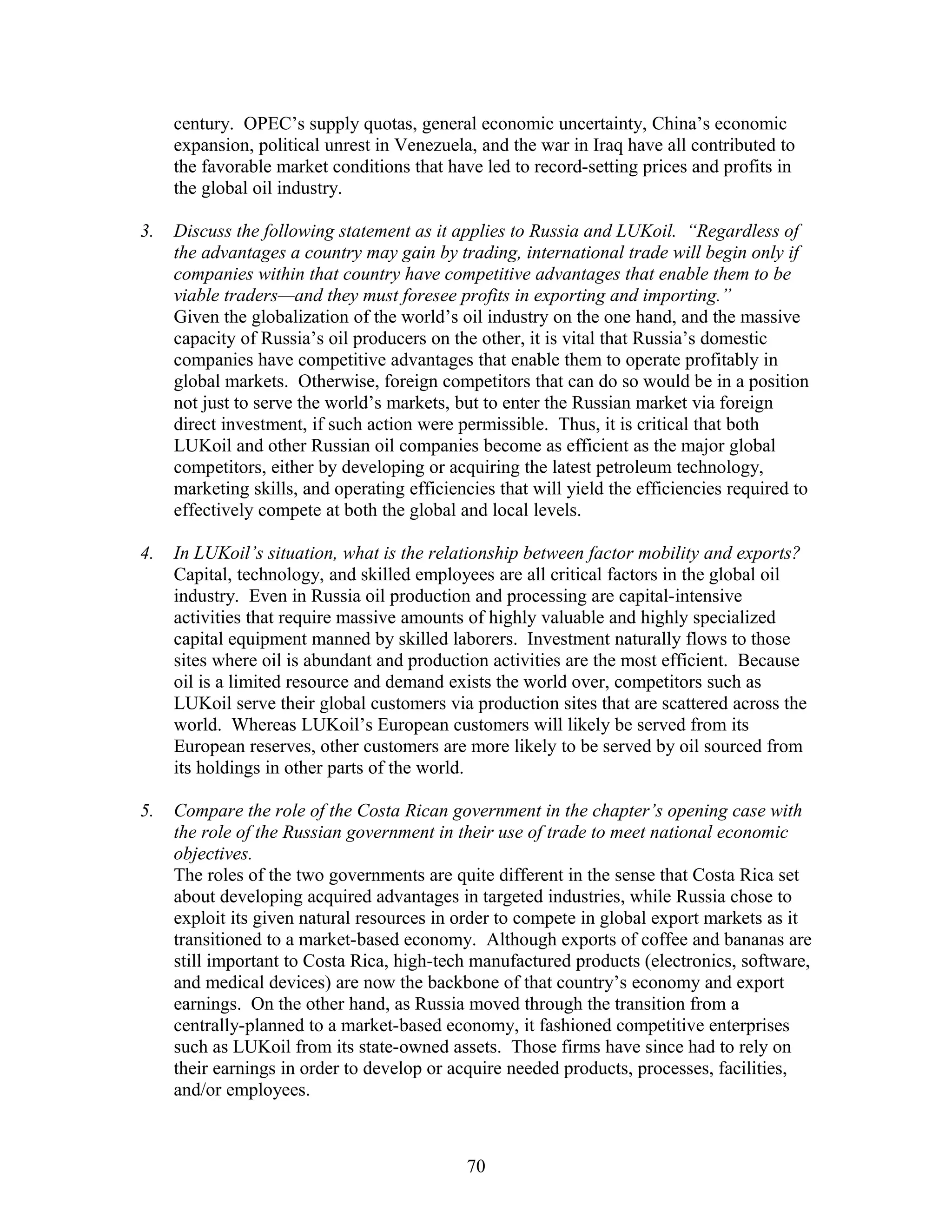century. OPEC’s supply quotas, general economic uncertainty, China’s economic 
expansion, political unrest in Venezuela, and the war in Iraq have all contributed to 
the favorable market conditions that have led to record-setting prices and profits in 
the global oil industry. 
3. Discuss the following statement as it applies to Russia and LUKoil. “Regardless of 
the advantages a country may gain by trading, international trade will begin only if 
companies within that country have competitive advantages that enable them to be 
viable traders—and they must foresee profits in exporting and importing.” 
Given the globalization of the world’s oil industry on the one hand, and the massive 
capacity of Russia’s oil producers on the other, it is vital that Russia’s domestic 
companies have competitive advantages that enable them to operate profitably in 
global markets. Otherwise, foreign competitors that can do so would be in a position 
not just to serve the world’s markets, but to enter the Russian market via foreign 
direct investment, if such action were permissible. Thus, it is critical that both 
LUKoil and other Russian oil companies become as efficient as the major global 
competitors, either by developing or acquiring the latest petroleum technology, 
marketing skills, and operating efficiencies that will yield the efficiencies required to 
effectively compete at both the global and local levels. 
4. In LUKoil’s situation, what is the relationship between factor mobility and exports? 
Capital, technology, and skilled employees are all critical factors in the global oil 
industry. Even in Russia oil production and processing are capital-intensive 
activities that require massive amounts of highly valuable and highly specialized 
capital equipment manned by skilled laborers. Investment naturally flows to those 
sites where oil is abundant and production activities are the most efficient. Because 
oil is a limited resource and demand exists the world over, competitors such as 
LUKoil serve their global customers via production sites that are scattered across the 
world. Whereas LUKoil’s European customers will likely be served from its 
European reserves, other customers are more likely to be served by oil sourced from 
its holdings in other parts of the world. 
5. Compare the role of the Costa Rican government in the chapter’s opening case with 
the role of the Russian government in their use of trade to meet national economic 
objectives. 
The roles of the two governments are quite different in the sense that Costa Rica set 
about developing acquired advantages in targeted industries, while Russia chose to 
exploit its given natural resources in order to compete in global export markets as it 
transitioned to a market-based economy. Although exports of coffee and bananas are 
still important to Costa Rica, high-tech manufactured products (electronics, software, 
and medical devices) are now the backbone of that country’s economy and export 
earnings. On the other hand, as Russia moved through the transition from a 
centrally-planned to a market-based economy, it fashioned competitive enterprises 
such as LUKoil from its state-owned assets. Those firms have since had to rely on 
their earnings in order to develop or acquire needed products, processes, facilities, 
and/or employees. 
70 
 