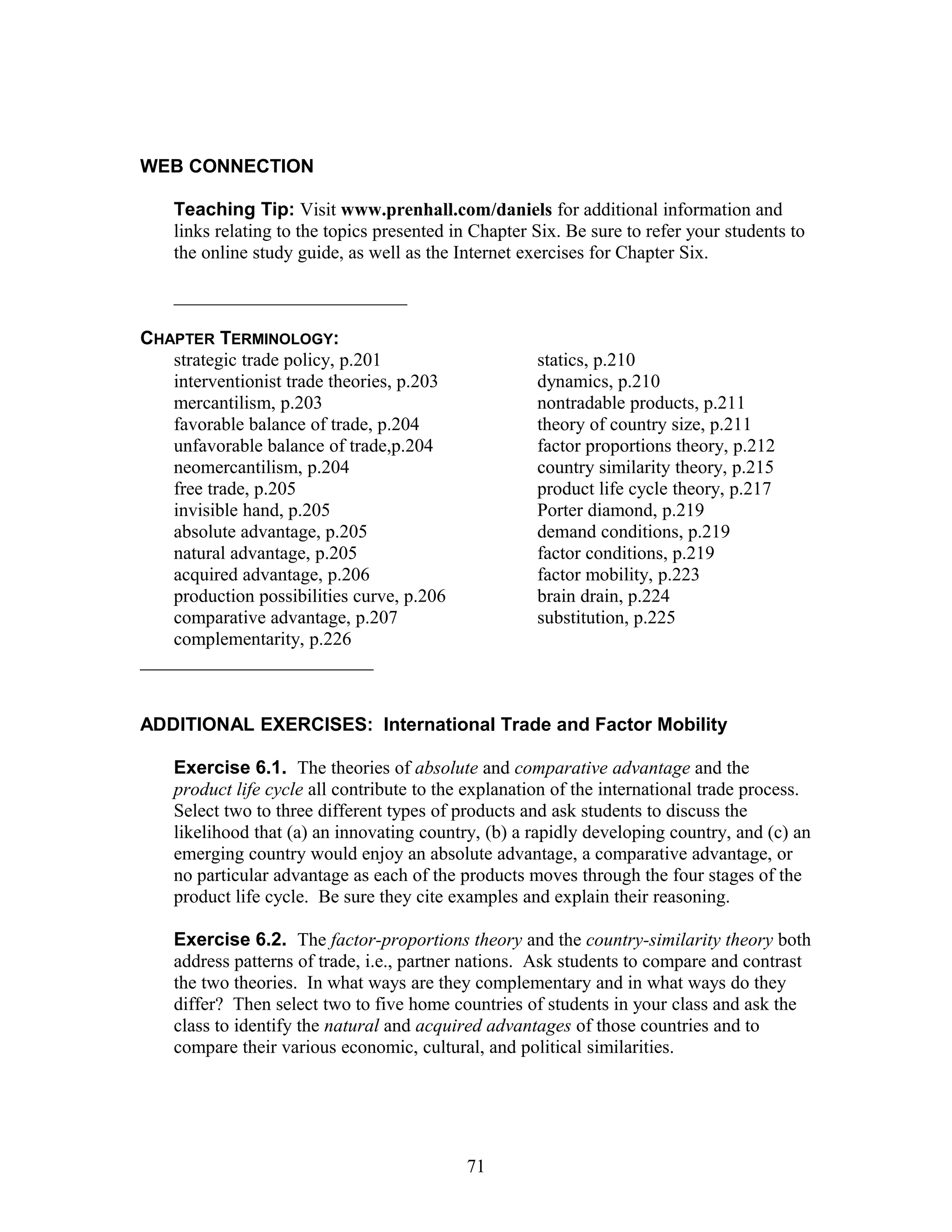 WEB CONNECTION 
Teaching Tip: Visit www.prenhall.com/daniels for additional information and 
links relating to the topics presented in Chapter Six. Be sure to refer your students to 
the online study guide, as well as the Internet exercises for Chapter Six. 
_________________________ 
CHAPTER TERMINOLOGY: 
strategic trade policy, p.201 
interventionist trade theories, p.203 
mercantilism, p.203 
favorable balance of trade, p.204 
unfavorable balance of trade,p.204 
neomercantilism, p.204 
free trade, p.205 
invisible hand, p.205 
absolute advantage, p.205 
natural advantage, p.205 
acquired advantage, p.206 
production possibilities curve, p.206 
comparative advantage, p.207 
statics, p.210 
dynamics, p.210 
nontradable products, p.211 
theory of country size, p.211 
factor proportions theory, p.212 
country similarity theory, p.215 
product life cycle theory, p.217 
Porter diamond, p.219 
demand conditions, p.219 
factor conditions, p.219 
factor mobility, p.223 
brain drain, p.224 
substitution, p.225 
complementarity, p.226 
_________________________ 
ADDITIONAL EXERCISES: International Trade and Factor Mobility 
Exercise 6.1. The theories of absolute and comparative advantage and the 
product life cycle all contribute to the explanation of the international trade process. 
Select two to three different types of products and ask students to discuss the 
likelihood that (a) an innovating country, (b) a rapidly developing country, and (c) an 
emerging country would enjoy an absolute advantage, a comparative advantage, or 
no particular advantage as each of the products moves through the four stages of the 
product life cycle. Be sure they cite examples and explain their reasoning. 
Exercise 6.2. The factor-proportions theory and the country-similarity theory both 
address patterns of trade, i.e., partner nations. Ask students to compare and contrast 
the two theories. In what ways are they complementary and in what ways do they 
differ? Then select two to five home countries of students in your class and ask the 
class to identify the natural and acquired advantages of those countries and to 
compare their various economic, cultural, and political similarities. 
71 
 
