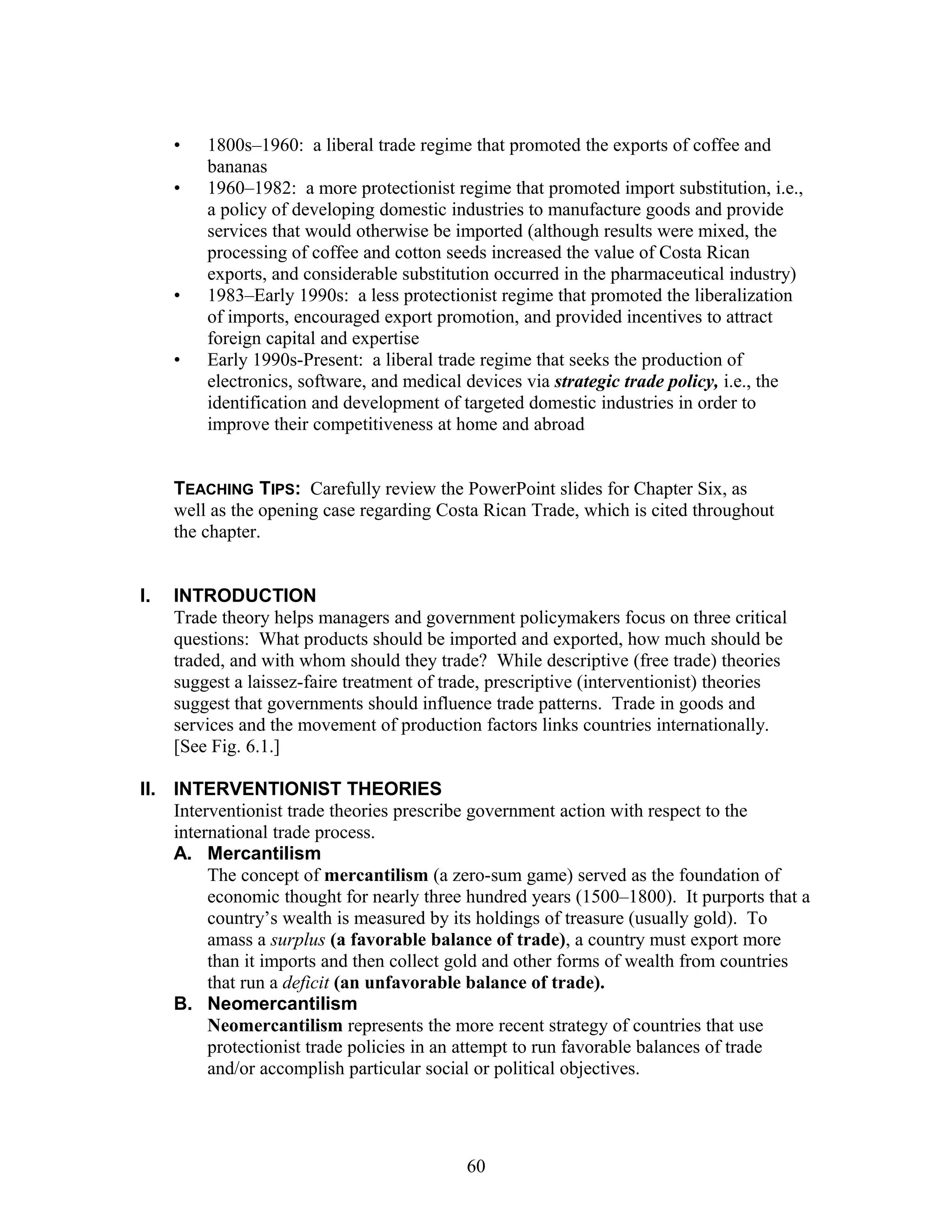 • 1800s–1960: a liberal trade regime that promoted the exports of coffee and 
bananas 
• 1960–1982: a more protectionist regime that promoted import substitution, i.e., 
a policy of developing domestic industries to manufacture goods and provide 
services that would otherwise be imported (although results were mixed, the 
processing of coffee and cotton seeds increased the value of Costa Rican 
exports, and considerable substitution occurred in the pharmaceutical industry) 
• 1983–Early 1990s: a less protectionist regime that promoted the liberalization 
of imports, encouraged export promotion, and provided incentives to attract 
foreign capital and expertise 
• Early 1990s-Present: a liberal trade regime that seeks the production of 
electronics, software, and medical devices via strategic trade policy, i.e., the 
identification and development of targeted domestic industries in order to 
improve their competitiveness at home and abroad 
TEACHING TIPS: Carefully review the PowerPoint slides for Chapter Six, as 
well as the opening case regarding Costa Rican Trade, which is cited throughout 
the chapter. 
I. INTRODUCTION 
Trade theory helps managers and government policymakers focus on three critical 
questions: What products should be imported and exported, how much should be 
traded, and with whom should they trade? While descriptive (free trade) theories 
suggest a laissez-faire treatment of trade, prescriptive (interventionist) theories 
suggest that governments should influence trade patterns. Trade in goods and 
services and the movement of production factors links countries internationally. 
[See Fig. 6.1.] 
II. INTERVENTIONIST THEORIES 
Interventionist trade theories prescribe government action with respect to the 
international trade process. 
A. Mercantilism 
The concept of mercantilism (a zero-sum game) served as the foundation of 
economic thought for nearly three hundred years (1500–1800). It purports that a 
country’s wealth is measured by its holdings of treasure (usually gold). To 
amass a surplus (a favorable balance of trade), a country must export more 
than it imports and then collect gold and other forms of wealth from countries 
that run a deficit (an unfavorable balance of trade). 
B. Neomercantilism 
Neomercantilism represents the more recent strategy of countries that use 
protectionist trade policies in an attempt to run favorable balances of trade 
and/or accomplish particular social or political objectives. 
60 
 