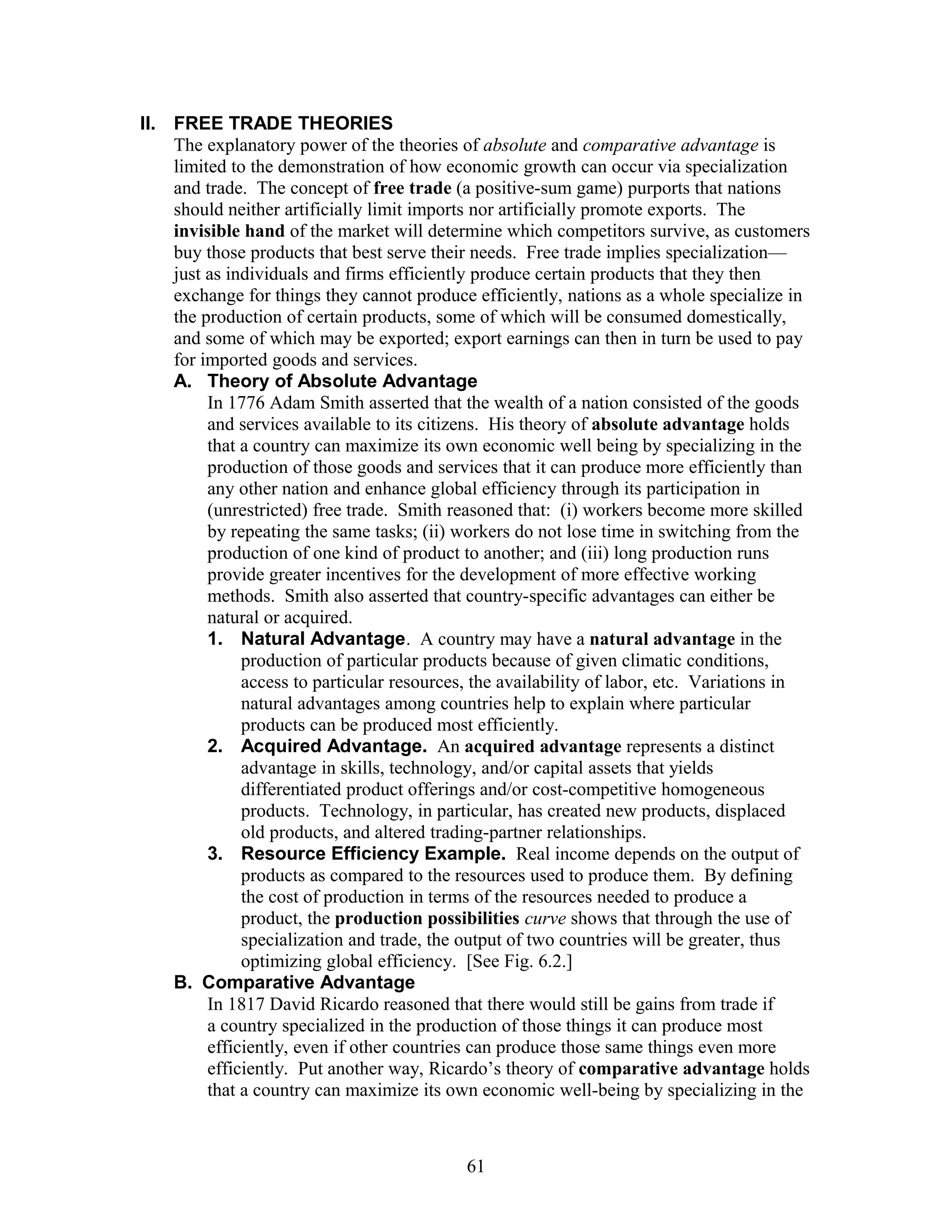 II. FREE TRADE THEORIES 
The explanatory power of the theories of absolute and comparative advantage is 
limited to the demonstration of how economic growth can occur via specialization 
and trade. The concept of free trade (a positive-sum game) purports that nations 
should neither artificially limit imports nor artificially promote exports. The 
invisible hand of the market will determine which competitors survive, as customers 
buy those products that best serve their needs. Free trade implies specialization— 
just as individuals and firms efficiently produce certain products that they then 
exchange for things they cannot produce efficiently, nations as a whole specialize in 
the production of certain products, some of which will be consumed domestically, 
and some of which may be exported; export earnings can then in turn be used to pay 
for imported goods and services. 
A. Theory of Absolute Advantage 
In 1776 Adam Smith asserted that the wealth of a nation consisted of the goods 
and services available to its citizens. His theory of absolute advantage holds 
that a country can maximize its own economic well being by specializing in the 
production of those goods and services that it can produce more efficiently than 
any other nation and enhance global efficiency through its participation in 
(unrestricted) free trade. Smith reasoned that: (i) workers become more skilled 
by repeating the same tasks; (ii) workers do not lose time in switching from the 
production of one kind of product to another; and (iii) long production runs 
provide greater incentives for the development of more effective working 
methods. Smith also asserted that country-specific advantages can either be 
natural or acquired. 
1. Natural Advantage. A country may have a natural advantage in the 
production of particular products because of given climatic conditions, 
access to particular resources, the availability of labor, etc. Variations in 
natural advantages among countries help to explain where particular 
products can be produced most efficiently. 
2. Acquired Advantage. An acquired advantage represents a distinct 
advantage in skills, technology, and/or capital assets that yields 
differentiated product offerings and/or cost-competitive homogeneous 
products. Technology, in particular, has created new products, displaced 
old products, and altered trading-partner relationships. 
3. Resource Efficiency Example. Real income depends on the output of 
products as compared to the resources used to produce them. By defining 
the cost of production in terms of the resources needed to produce a 
product, the production possibilities curve shows that through the use of 
specialization and trade, the output of two countries will be greater, thus 
optimizing global efficiency. [See Fig. 6.2.] 
B. Comparative Advantage 
In 1817 David Ricardo reasoned that there would still be gains from trade if 
a country specialized in the production of those things it can produce most 
efficiently, even if other countries can produce those same things even more 
efficiently. Put another way, Ricardo’s theory of comparative advantage holds 
that a country can maximize its own economic well-being by specializing in the 
61 
 