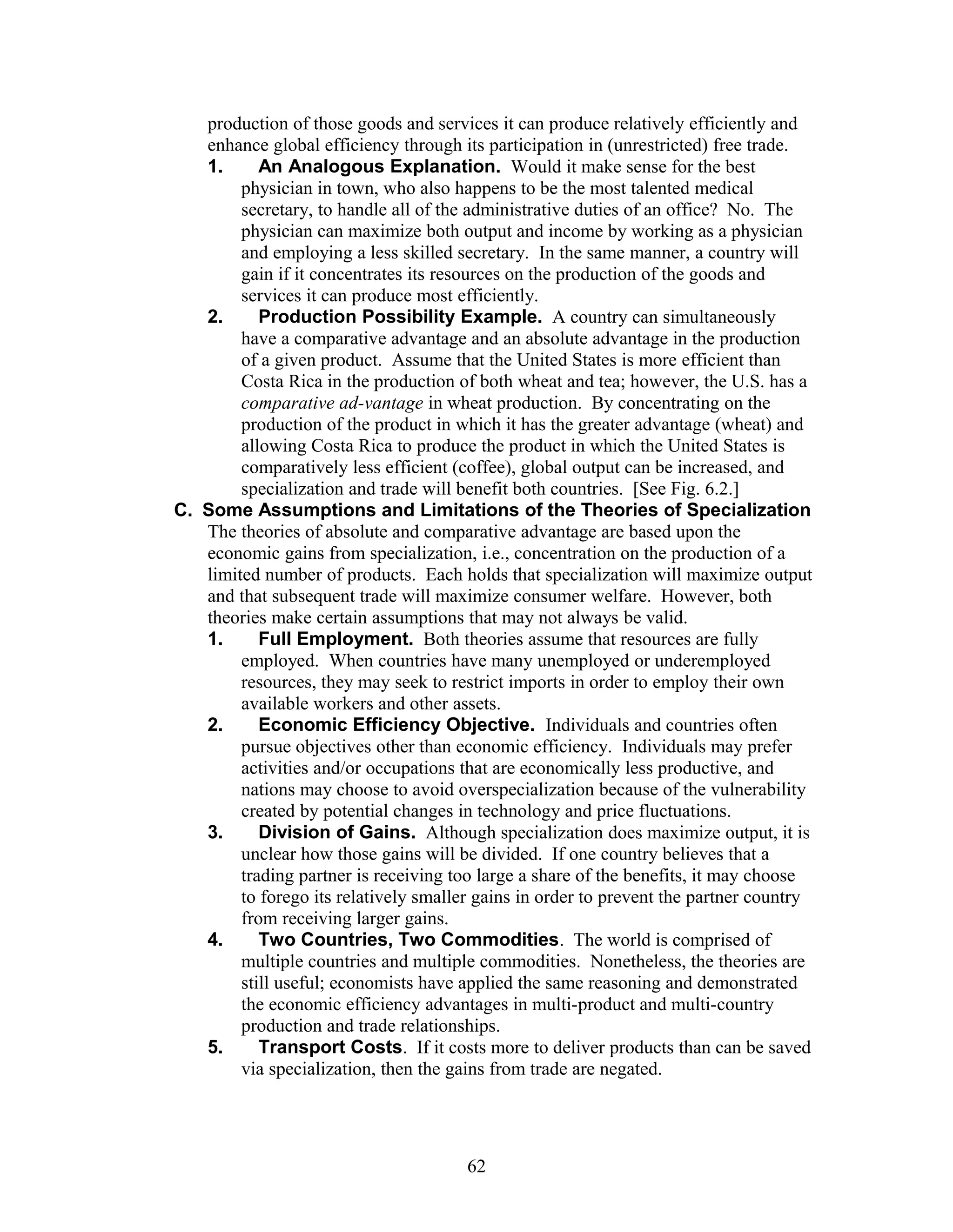 production of those goods and services it can produce relatively efficiently and 
enhance global efficiency through its participation in (unrestricted) free trade. 
1. An Analogous Explanation. Would it make sense for the best 
physician in town, who also happens to be the most talented medical 
secretary, to handle all of the administrative duties of an office? No. The 
physician can maximize both output and income by working as a physician 
and employing a less skilled secretary. In the same manner, a country will 
gain if it concentrates its resources on the production of the goods and 
services it can produce most efficiently. 
2. Production Possibility Example. A country can simultaneously 
have a comparative advantage and an absolute advantage in the production 
of a given product. Assume that the United States is more efficient than 
Costa Rica in the production of both wheat and tea; however, the U.S. has a 
comparative ad-vantage in wheat production. By concentrating on the 
production of the product in which it has the greater advantage (wheat) and 
allowing Costa Rica to produce the product in which the United States is 
comparatively less efficient (coffee), global output can be increased, and 
specialization and trade will benefit both countries. [See Fig. 6.2.] 
C. Some Assumptions and Limitations of the Theories of Specialization 
The theories of absolute and comparative advantage are based upon the 
economic gains from specialization, i.e., concentration on the production of a 
limited number of products. Each holds that specialization will maximize output 
and that subsequent trade will maximize consumer welfare. However, both 
theories make certain assumptions that may not always be valid. 
1. Full Employment. Both theories assume that resources are fully 
employed. When countries have many unemployed or underemployed 
resources, they may seek to restrict imports in order to employ their own 
available workers and other assets. 
2. Economic Efficiency Objective. Individuals and countries often 
pursue objectives other than economic efficiency. Individuals may prefer 
activities and/or occupations that are economically less productive, and 
nations may choose to avoid overspecialization because of the vulnerability 
created by potential changes in technology and price fluctuations. 
3. Division of Gains. Although specialization does maximize output, it is 
unclear how those gains will be divided. If one country believes that a 
trading partner is receiving too large a share of the benefits, it may choose 
to forego its relatively smaller gains in order to prevent the partner country 
from receiving larger gains. 
4. Two Countries, Two Commodities. The world is comprised of 
multiple countries and multiple commodities. Nonetheless, the theories are 
still useful; economists have applied the same reasoning and demonstrated 
the economic efficiency advantages in multi-product and multi-country 
production and trade relationships. 
5. Transport Costs. If it costs more to deliver products than can be saved 
via specialization, then the gains from trade are negated. 
62 
 