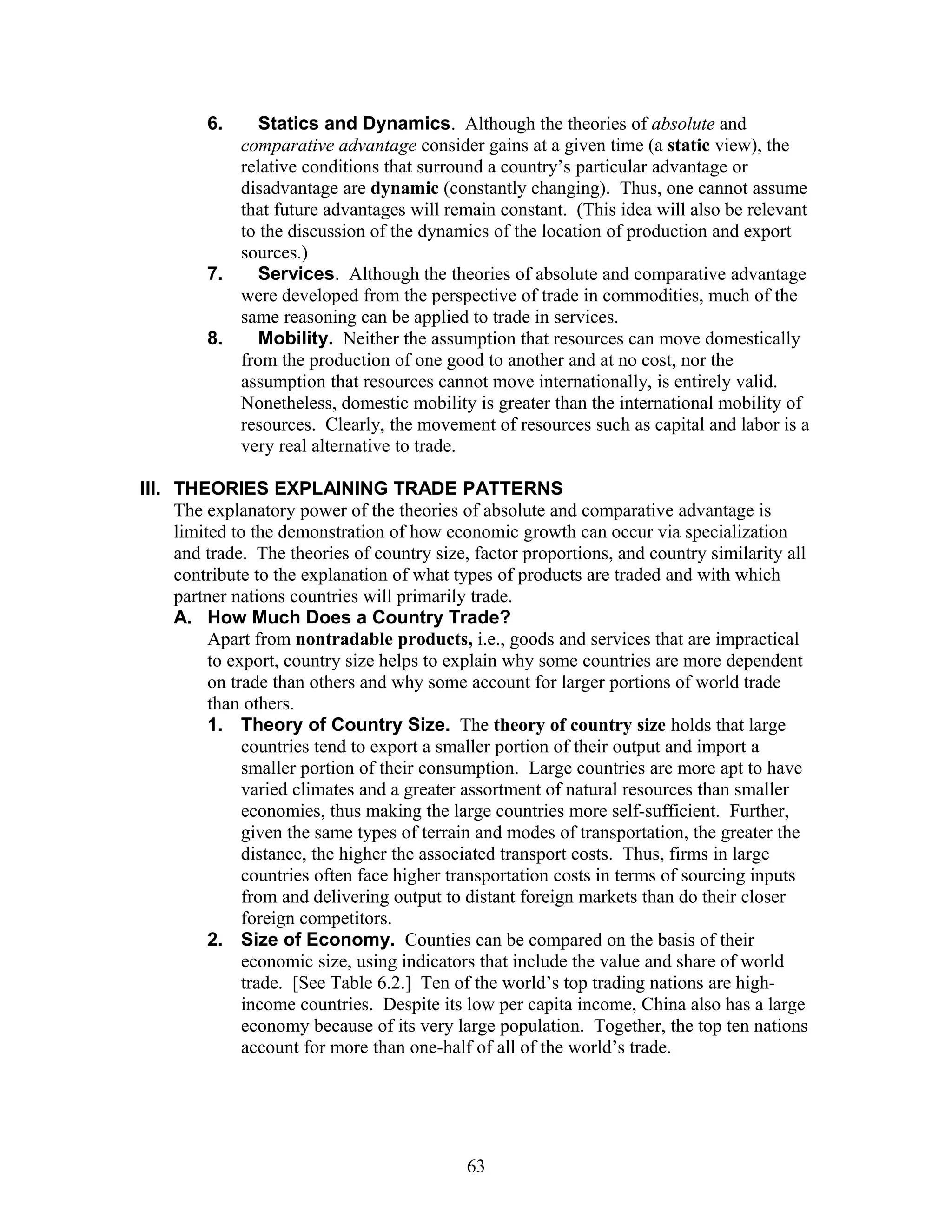 6. Statics and Dynamics. Although the theories of absolute and 
comparative advantage consider gains at a given time (a static view), the 
relative conditions that surround a country’s particular advantage or 
disadvantage are dynamic (constantly changing). Thus, one cannot assume 
that future advantages will remain constant. (This idea will also be relevant 
to the discussion of the dynamics of the location of production and export 
sources.) 
7. Services. Although the theories of absolute and comparative advantage 
were developed from the perspective of trade in commodities, much of the 
same reasoning can be applied to trade in services. 
8. Mobility. Neither the assumption that resources can move domestically 
from the production of one good to another and at no cost, nor the 
assumption that resources cannot move internationally, is entirely valid. 
Nonetheless, domestic mobility is greater than the international mobility of 
resources. Clearly, the movement of resources such as capital and labor is a 
very real alternative to trade. 
III. THEORIES EXPLAINING TRADE PATTERNS 
The explanatory power of the theories of absolute and comparative advantage is 
limited to the demonstration of how economic growth can occur via specialization 
and trade. The theories of country size, factor proportions, and country similarity all 
contribute to the explanation of what types of products are traded and with which 
partner nations countries will primarily trade. 
A. How Much Does a Country Trade? 
Apart from nontradable products, i.e., goods and services that are impractical 
to export, country size helps to explain why some countries are more dependent 
on trade than others and why some account for larger portions of world trade 
than others. 
1. Theory of Country Size. The theory of country size holds that large 
countries tend to export a smaller portion of their output and import a 
smaller portion of their consumption. Large countries are more apt to have 
varied climates and a greater assortment of natural resources than smaller 
economies, thus making the large countries more self-sufficient. Further, 
given the same types of terrain and modes of transportation, the greater the 
distance, the higher the associated transport costs. Thus, firms in large 
countries often face higher transportation costs in terms of sourcing inputs 
from and delivering output to distant foreign markets than do their closer 
foreign competitors. 
2. Size of Economy. Counties can be compared on the basis of their 
economic size, using indicators that include the value and share of world 
trade. [See Table 6.2.] Ten of the world’s top trading nations are high-income 
countries. Despite its low per capita income, China also has a large 
economy because of its very large population. Together, the top ten nations 
account for more than one-half of all of the world’s trade. 
63 
 