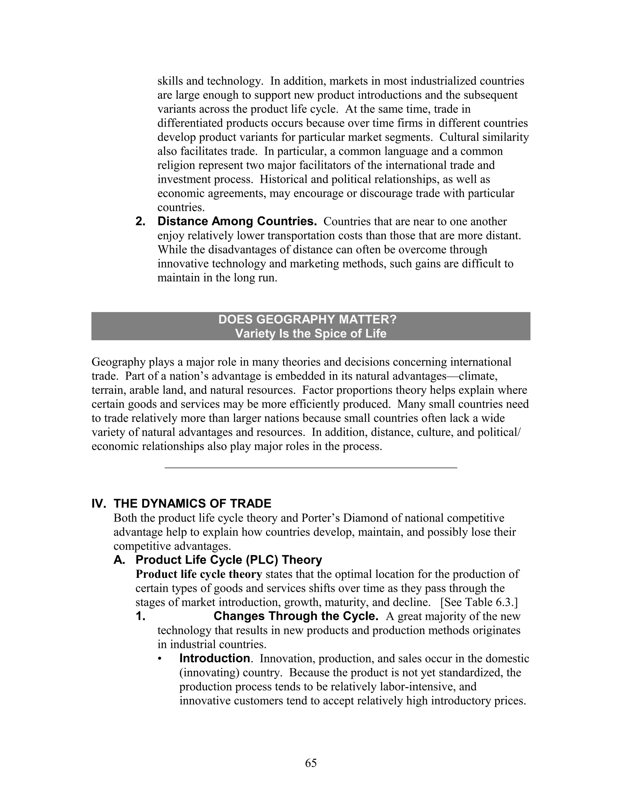 skills and technology. In addition, markets in most industrialized countries 
are large enough to support new product introductions and the subsequent 
variants across the product life cycle. At the same time, trade in 
differentiated products occurs because over time firms in different countries 
develop product variants for particular market segments. Cultural similarity 
also facilitates trade. In particular, a common language and a common 
religion represent two major facilitators of the international trade and 
investment process. Historical and political relationships, as well as 
economic agreements, may encourage or discourage trade with particular 
countries. 
2. Distance Among Countries. Countries that are near to one another 
enjoy relatively lower transportation costs than those that are more distant. 
While the disadvantages of distance can often be overcome through 
innovative technology and marketing methods, such gains are difficult to 
maintain in the long run. 
DOES GEOGRAPHY MATTER? 
Variety Is the Spice of Life 
Geography plays a major role in many theories and decisions concerning international 
trade. Part of a nation’s advantage is embedded in its natural advantages—climate, 
terrain, arable land, and natural resources. Factor proportions theory helps explain where 
certain goods and services may be more efficiently produced. Many small countries need 
to trade relatively more than larger nations because small countries often lack a wide 
variety of natural advantages and resources. In addition, distance, culture, and political/ 
economic relationships also play major roles in the process. 
IV. THE DYNAMICS OF TRADE 
Both the product life cycle theory and Porter’s Diamond of national competitive 
advantage help to explain how countries develop, maintain, and possibly lose their 
competitive advantages. 
A. Product Life Cycle (PLC) Theory 
Product life cycle theory states that the optimal location for the production of 
certain types of goods and services shifts over time as they pass through the 
stages of market introduction, growth, maturity, and decline. [See Table 6.3.] 
1. Changes Through the Cycle. A great majority of the new 
technology that results in new products and production methods originates 
in industrial countries. 
• Introduction. Innovation, production, and sales occur in the domestic 
(innovating) country. Because the product is not yet standardized, the 
production process tends to be relatively labor-intensive, and 
innovative customers tend to accept relatively high introductory prices. 
65 
 