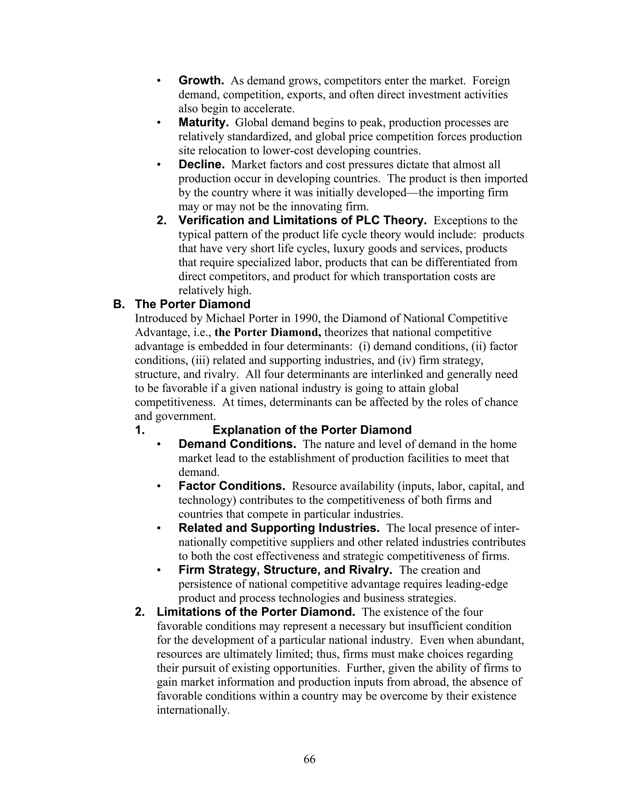 • Growth. As demand grows, competitors enter the market. Foreign 
demand, competition, exports, and often direct investment activities 
also begin to accelerate. 
• Maturity. Global demand begins to peak, production processes are 
relatively standardized, and global price competition forces production 
site relocation to lower-cost developing countries. 
• Decline. Market factors and cost pressures dictate that almost all 
production occur in developing countries. The product is then imported 
by the country where it was initially developed—the importing firm 
may or may not be the innovating firm. 
2. Verification and Limitations of PLC Theory. Exceptions to the 
typical pattern of the product life cycle theory would include: products 
that have very short life cycles, luxury goods and services, products 
that require specialized labor, products that can be differentiated from 
direct competitors, and product for which transportation costs are 
relatively high. 
B. The Porter Diamond 
Introduced by Michael Porter in 1990, the Diamond of National Competitive 
Advantage, i.e., the Porter Diamond, theorizes that national competitive 
advantage is embedded in four determinants: (i) demand conditions, (ii) factor 
conditions, (iii) related and supporting industries, and (iv) firm strategy, 
structure, and rivalry. All four determinants are interlinked and generally need 
to be favorable if a given national industry is going to attain global 
competitiveness. At times, determinants can be affected by the roles of chance 
and government. 
1. Explanation of the Porter Diamond 
• Demand Conditions. The nature and level of demand in the home 
market lead to the establishment of production facilities to meet that 
demand. 
• Factor Conditions. Resource availability (inputs, labor, capital, and 
technology) contributes to the competitiveness of both firms and 
countries that compete in particular industries. 
• Related and Supporting Industries. The local presence of inter-nationally 
competitive suppliers and other related industries contributes 
to both the cost effectiveness and strategic competitiveness of firms. 
• Firm Strategy, Structure, and Rivalry. The creation and 
persistence of national competitive advantage requires leading-edge 
product and process technologies and business strategies. 
2. Limitations of the Porter Diamond. The existence of the four 
favorable conditions may represent a necessary but insufficient condition 
for the development of a particular national industry. Even when abundant, 
resources are ultimately limited; thus, firms must make choices regarding 
their pursuit of existing opportunities. Further, given the ability of firms to 
gain market information and production inputs from abroad, the absence of 
favorable conditions within a country may be overcome by their existence 
internationally. 
66 
 