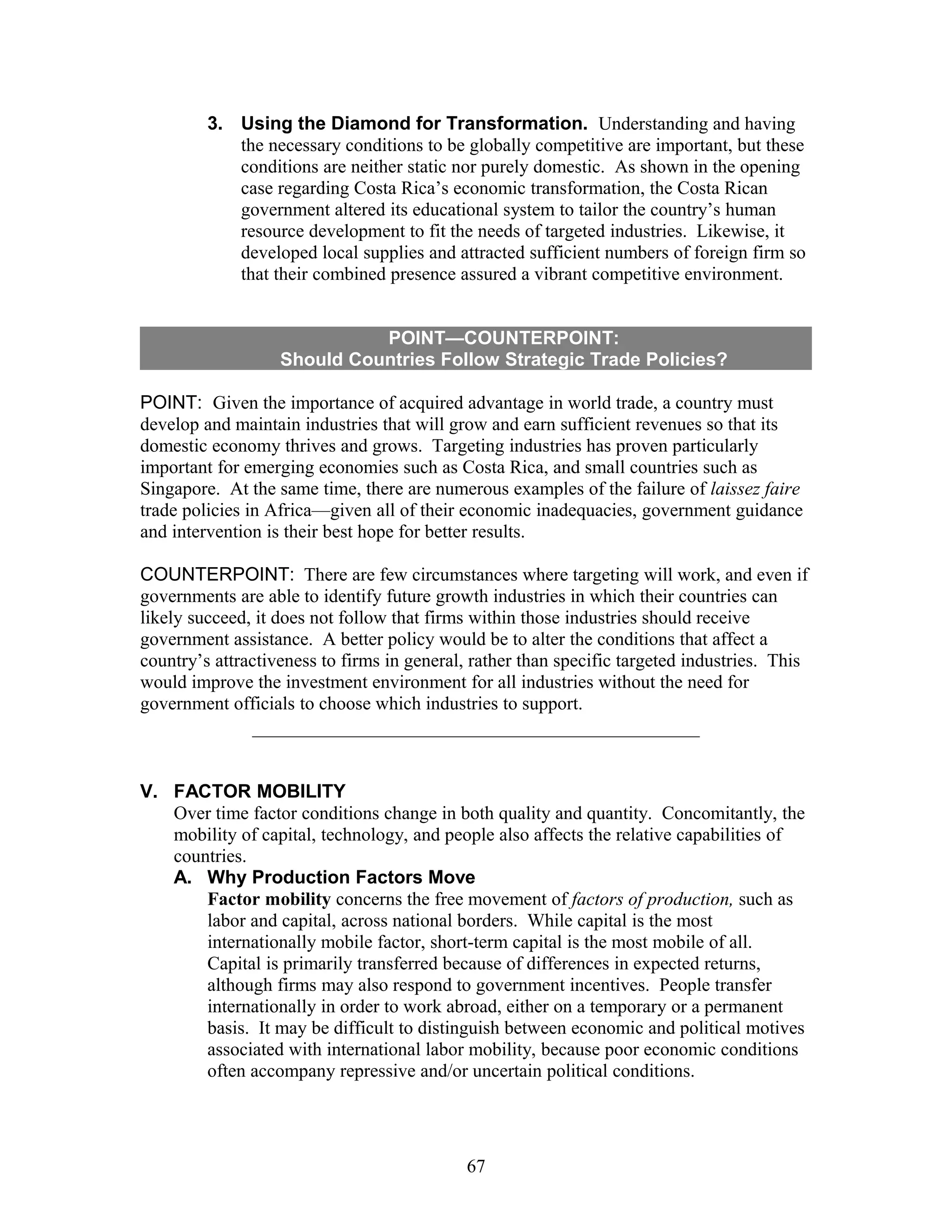 3. Using the Diamond for Transformation. Understanding and having 
the necessary conditions to be globally competitive are important, but these 
conditions are neither static nor purely domestic. As shown in the opening 
case regarding Costa Rica’s economic transformation, the Costa Rican 
government altered its educational system to tailor the country’s human 
resource development to fit the needs of targeted industries. Likewise, it 
developed local supplies and attracted sufficient numbers of foreign firm so 
that their combined presence assured a vibrant competitive environment. 
POINT—COUNTERPOINT: 
Should Countries Follow Strategic Trade Policies? 
POINT: Given the importance of acquired advantage in world trade, a country must 
develop and maintain industries that will grow and earn sufficient revenues so that its 
domestic economy thrives and grows. Targeting industries has proven particularly 
important for emerging economies such as Costa Rica, and small countries such as 
Singapore. At the same time, there are numerous examples of the failure of laissez faire 
trade policies in Africa—given all of their economic inadequacies, government guidance 
and intervention is their best hope for better results. 
COUNTERPOINT: There are few circumstances where targeting will work, and even if 
governments are able to identify future growth industries in which their countries can 
likely succeed, it does not follow that firms within those industries should receive 
government assistance. A better policy would be to alter the conditions that affect a 
country’s attractiveness to firms in general, rather than specific targeted industries. This 
would improve the investment environment for all industries without the need for 
government officials to choose which industries to support. 
V. FACTOR MOBILITY 
Over time factor conditions change in both quality and quantity. Concomitantly, the 
mobility of capital, technology, and people also affects the relative capabilities of 
countries. 
A. Why Production Factors Move 
Factor mobility concerns the free movement of factors of production, such as 
labor and capital, across national borders. While capital is the most 
internationally mobile factor, short-term capital is the most mobile of all. 
Capital is primarily transferred because of differences in expected returns, 
although firms may also respond to government incentives. People transfer 
internationally in order to work abroad, either on a temporary or a permanent 
basis. It may be difficult to distinguish between economic and political motives 
associated with international labor mobility, because poor economic conditions 
often accompany repressive and/or uncertain political conditions. 
67 
 