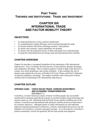 PART THREE 
THEORIES AND INSTITUTIONS: TRADE AND INVESTMENT 
CHAPTER SIX 
INTERNATIONAL TRADE 
AND FACTOR MOBILITY THEORY 
OBJECTIVES 
• To understand theories of why countries should trade 
• To comprehend how global efficiency can be increased through free trade 
• To become familiar with factors affecting countries’ trade patterns 
• To realize why countries’ export capabilities are dynamic 
• To discern why the production factors of labor and capital move internationally 
• To grasp the relationship between foreign trade and international factor mobility 
CHAPTER OVERVIEW 
Chapter Six provides a conceptual foundation for the exploration of the international 
trade process. First, it examines the basic theories of mercantilism, absolute advantage, 
and comparative advantage. Then it explores patterns of trade in light of the theories of 
country size, factor proportions, and country similarity. It also considers the role of 
distance and explains the relevance of Product Life Cycle Theory and Porter’s Diamond 
of national competitive advantage. The chapter concludes with a discussion of factor 
mobility and its relationship to the international trade process. 
CHAPTER OUTLINE 
OPENING CASE: COSTA RICAN TRADE, FOREIGN INVESTMENT, 
AND ECONOMIC TRANSFORMATION 
[See Map 6.1.] 
Costa Rica, a Central American country of barely 4 million people, has successfully 
transformed its primarily agricultural economy to one that includes strong technology and 
tourism sectors as well. Bordering both the Pacific Ocean and the Caribbean arm of the 
Atlantic, Costa Rica used international trade and factor mobility policies to help achieve 
its economic objectives. Although exports of coffee and bananas are still important, 
high-tech manufactured products (electronics, software, and medical devices) are now the 
backbone of Costa Rica’s economy and export earnings. As in all countries, Costa Rica’s 
policies continually evolved, but generally fall into four periods and categories: 
59 
 