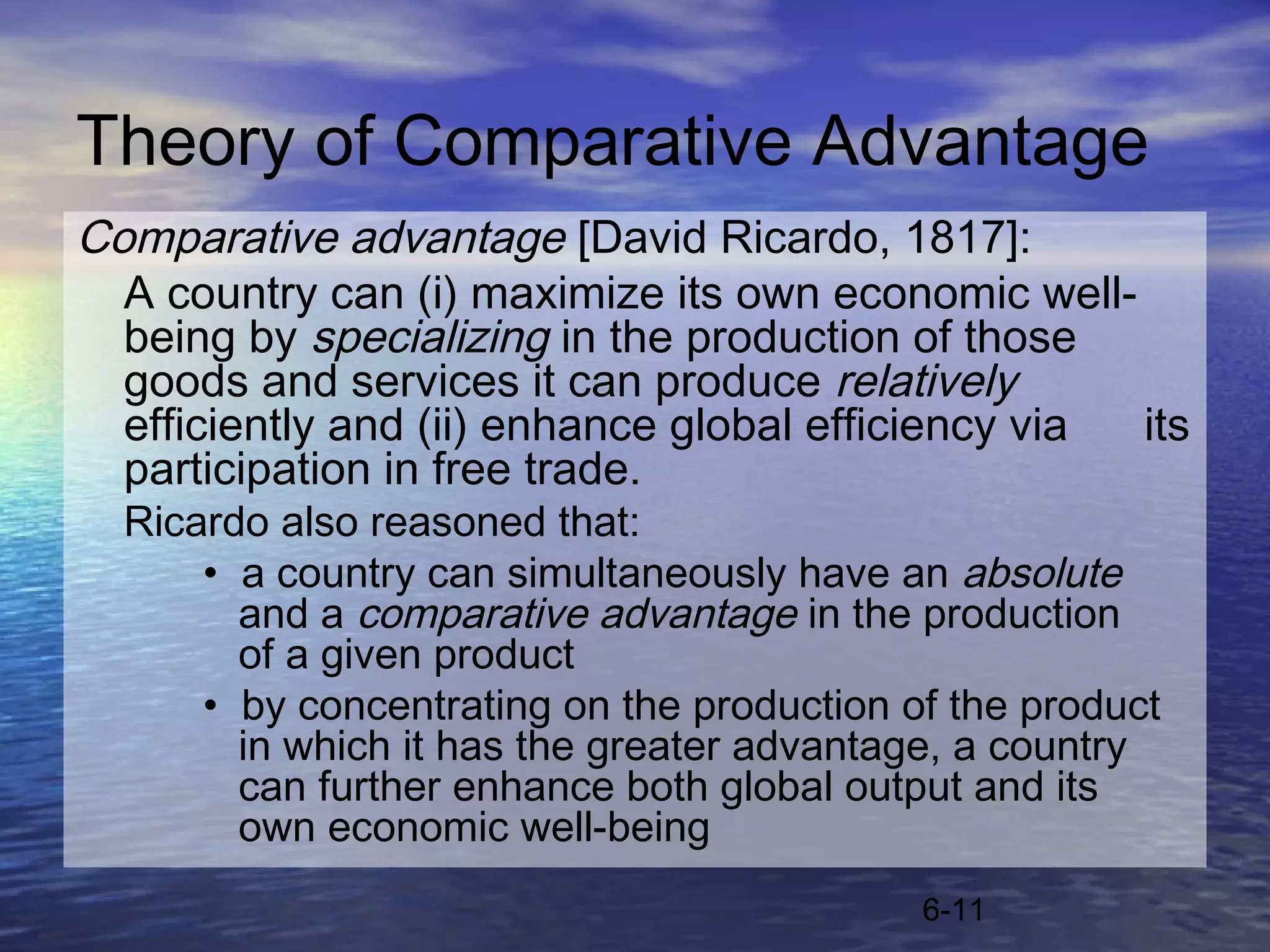 Theory of Comparative Advantage
Comparative advantage [David Ricardo, 1817]:
  A country can (i) maximize its own economic well-
  being by specializing in the production of those
  goods and services it can produce relatively
  efficiently and (ii) enhance global efficiency via its
  participation in free trade.
  Ricardo also reasoned that:
      • a country can simultaneously have an absolute
        and a comparative advantage in the production
        of a given product
      • by concentrating on the production of the product
        in which it has the greater advantage, a country
        can further enhance both global output and its
        own economic well-being
                                            6-11
 